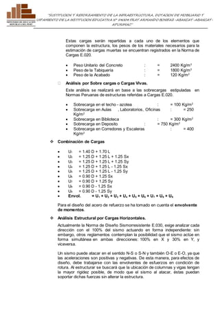 ”SUSTITUCION Y REFORZAMIENTO DE LA INFRAESTRUCTURA, DOTACION DE MOBILIARIO Y 
EQUIPAMIENTO DE LA INSTITUCION EDUCATIVA N° 54004 FRAY ARMANDO BONIFAZ-ABANCAY-ABANCAY-APURIMAC” 
Estas cargas serán repartidas a cada uno de los elementos que 
componen la estructura, los pesos de los materiales necesarios para la 
estimación de cargas muertas se encuentran registrados en la Norma de 
Cargas E.020. 
 Peso Unitario del Concreto : = 2400 Kg/m3 
 Peso de la Tabiquería : = 1800 Kg/m3 
 Peso de la Acabado : = 120 Kg/m2 
Análisis por Sobre cargas o Cargas Vivas. 
Este análisis se realizará en base a las sobrecargas estipuladas en 
Normas Peruanas de estructuras referidas a Cargas E.020. 
 Sobrecarga en el techo - azotea : = 100 Kg/m2 
 Sobrecarga en Aulas , Laboratorios, Oficinas : = 250 
Kg/m2 
 Sobrecarga en Biblioteca : = 300 Kg/m2 
 Sobrecarga en Deposito : = 750 Kg/m2 
 Sobrecarga en Corredores y Escaleras : = 400 
Kg/m2 
 Combinación de Cargas 
 U1 = 1.40 D + 1.70 L 
 U2 = 1.25 D + 1.25 L + 1.25 Sx 
 U3 = 1.25 D + 1.25 L + 1.25 Sy 
 U4 = 1.25 D + 1.25 L - 1.25 Sx 
 U5 = 1.25 D + 1.25 L - 1.25 Sy 
 U6 = 0.90 D + 1.25 Sx 
 U7 = 0.90 D + 1.25 Sy 
 U8 = 0.90 D - 1.25 Sx 
 U9 = 0.90 D - 1.25 Sy 
 Envol. = U1 + U2 + U3 + U4 + U5 + U6 + U7 + U8 + U9 
Para el diseño del acero de refuerzo se ha tomado en cuenta el envolvente 
de momentos. 
 Análisis Estructural por Cargas Horizontales. 
Actualmente la Norma de Diseño Sismorresistente E.030, exige analizar cada 
dirección con el 100% del sismo actuando en forma independiente: sin 
embargo, otros reglamentos contemplan la posibilidad que el sismo actúe en 
forma simultánea en ambas direcciones: 100% en X y 30% en Y, y 
viceversa. 
Un sismo puede atacar en el sentido N-S o S-N y también O-E o E-O, ya que 
las aceleraciones son positivas y negativas. De esta manera, para efectos de 
diseño, debe trabajarse con las envolventes de esfuerzos en condición de 
rotura. Al estructurar se buscará que la ubicación de columnas y vigas tengan 
la mayor rigidez posible, de modo que el sismo al atacar, éstas puedan 
soportar dichas fuerzas sin alterar la estructura. 
 