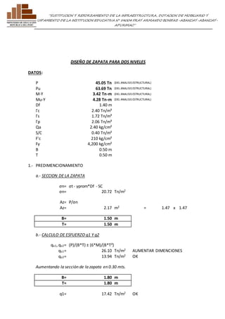 ”SUSTITUCION Y REFORZAMIENTO DE LA INFRAESTRUCTURA, DOTACION DE MOBILIARIO Y 
EQUIPAMIENTO DE LA INSTITUCION EDUCATIVA N° 54004 FRAY ARMANDO BONIFAZ-ABANCAY-ABANCAY-APURIMAC” 
DISEÑO DE ZAPATA PARA DOS NIVELES 
DATOS: 
P 45.05 Tn (DEL ANALISIS ESTRUCTURAL) 
Pu 63.69 Tn (DEL ANALISIS ESTRUCTURAL) 
M-Y 3.42 Tn-m (DEL ANALISIS ESTRUCTURAL) 
Mu-Y 4.28 Tn-m (DEL ANALISIS ESTRUCTURAL) 
Df 1.40 m 
Γc 2.40 Tn/m³ 
Γs 1.72 Tn/m³ 
Γp 2.06 Tn/m³ 
Qa 2.40 kg/cm² 
S/C 0.40 Tn/m² 
F'c 210 kg/cm² 
Fy 4,200 kg/cm² 
B 0.50 m 
T 0.50 m 
1.- PREDIMENCIONAMIENTO 
a.- SECCION DE LA ZAPATA 
σn= σt - γprom*Df - SC 
σn= 20.72 Tn/m2 
Az= P/σn 
Az= 2.17 m2 = 1.47 x 1.47 
B= 1.50 m 
T= 1.50 m 
b.- CALCULO DE ESFUERZO q1 Y q2 
qu1, qu2= (P)/(B*T) ± (6*M)/(B*T²) 
qu1= 26.10 Tn/m2 AUMENTAR DIMENCIONES 
qu2= 13.94 Tn/m2 OK 
Aumentando la sección de la zapata en 0.30 mts. 
B= 1.80 m 
T= 1.80 m 
q1= 17.42 Tn/m2 OK 
 