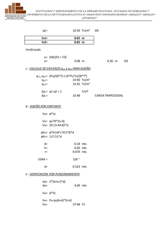 ”SUSTITUCION Y REFORZAMIENTO DE LA INFRAESTRUCTURA, DOTACION DE MOBILIARIO Y 
EQUIPAMIENTO DE LA INSTITUCION EDUCATIVA N° 54004 FRAY ARMANDO BONIFAZ-ABANCAY-ABANCAY-APURIMAC” 
q2= 10.39 Tn/m2 OK 
lv1= 0.65 m 
lv2= 0.65 m 
Verificando 
e= (M)/(P) < T/6 
e= 0.08 m 0.30 m OK 
c.- CALCULO DE ESFUERZO qu1 y qu2 PARA DISEÑO 
qu1, qu2= (Pu)/(B*T) ± (6*Pu*e)/(B*T²) 
qu1= 24.90 Tn/m2 
qu2= 14.42 Tn/m2 
Δq = q1-q2 < 1 T/m² 
Δq = 10.48 
CARGA TRAPEZIODAL 
d.- DISEÑO POR CORTANTE 
Vu< ø*Vc 
Vu= qu*B*(lv-d) 
Vu= 29.13-44.82*d 
øVc= ø*0.53f'c^0.5*B*d 
øVc= 117.51*d 
d= 0.18 mts 
h= 0.60 mts 
r= 0.070 mts 
USAR = 5/8 '' 
d= 0.522 mts 
e.- VERIFICACION POR PUNZONAMIENTO 
bo= 2*(b+t+2*d) 
bo= 4.09 mts 
Vu< ø*Vc 
Vu= Pu-qu(b+d)*(t+d) 
Vu= 37.68 Tn 
 