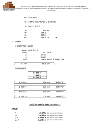 ”SUSTITUCION Y REFORZAMIENTO DE LA INFRAESTRUCTURA, DOTACION DE MOBILIARIO Y 
EQUIPAMIENTO DE LA INSTITUCION EDUCATIVA N° 54004 FRAY ARMANDO BONIFAZ-ABANCAY-ABANCAY-APURIMAC” 
øVc= ø*Dc*bo*d 
Dc= 0.27*(2+4/Bc)*f'c^0.5 o 1.1*f'c^0.5 
Bc= b/t ≤ 2 OK !!!! 
Bc= 1.00 OK 
Dc= 234.76 
Dc= 159.41 
øVc= 289.19 Tn OK 
2.- DISEÑO 
f.- DISEÑO POR FLEXION 
Mmax= qu*B*lv^2/2 
Mmax= 9.47 Tn-m 
ω= 0.0103 
ρ= 0.0005 
ρmin= 0.0020 (R.N.E. NORMA E.060) 
As - "B"= 18.79 cm² 
DIMENCIONES 
B= 1.80 m 
T= 1.80 m 
h= 0.60 m 
# Varillas = 9.00 und LADO "B" 
Ø 5/8 '' e= 0.20 mts LADO "B" 
# Varillas = 9.00 cm² LADO "T" 
Ø 5/8 '' e= 0.20 mts LADO "T" 
DISEÑO DE ZAPATA PARA TRES NIVELES 
DATOS: 
P 29.97 Tn (DEL ANALISIS ESTRUCTURAL) 
Pu 40.35 Tn (DEL ANALISIS ESTRUCTURAL) 
M-Y 6.90 Tn-m (DEL ANALISIS ESTRUCTURAL) 
Mu-Y 8.63 Tn-m (DEL ANALISIS ESTRUCTURAL) 
 