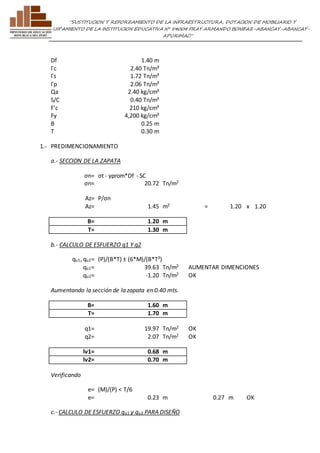 ”SUSTITUCION Y REFORZAMIENTO DE LA INFRAESTRUCTURA, DOTACION DE MOBILIARIO Y 
EQUIPAMIENTO DE LA INSTITUCION EDUCATIVA N° 54004 FRAY ARMANDO BONIFAZ-ABANCAY-ABANCAY-APURIMAC” 
Df 1.40 m 
Γc 2.40 Tn/m³ 
Γs 1.72 Tn/m³ 
Γp 2.06 Tn/m³ 
Qa 2.40 kg/cm² 
S/C 0.40 Tn/m² 
F'c 210 kg/cm² 
Fy 4,200 kg/cm² 
B 0.25 m 
T 0.30 m 
1.- PREDIMENCIONAMIENTO 
a.- SECCION DE LA ZAPATA 
σn= σt - γprom*Df - SC 
σn= 20.72 Tn/m2 
Az= P/σn 
Az= 1.45 m2 = 1.20 x 1.20 
B= 1.20 m 
T= 1.30 m 
b.- CALCULO DE ESFUERZO q1 Y q2 
qu1, qu2= (P)/(B*T) ± (6*M)/(B*T²) 
qu1= 39.63 Tn/m2 AUMENTAR DIMENCIONES 
qu2= -1.20 Tn/m2 OK 
Aumentando la sección de la zapata en 0.40 mts. 
B= 1.60 m 
T= 1.70 m 
q1= 19.97 Tn/m2 OK 
q2= 2.07 Tn/m2 OK 
lv1= 0.68 m 
lv2= 0.70 m 
Verificando 
e= (M)/(P) < T/6 
e= 0.23 m 0.27 m OK 
c.- CALCULO DE ESFUERZO qu1 y qu2 PARA DISEÑO 
 