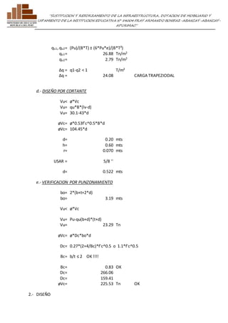 ”SUSTITUCION Y REFORZAMIENTO DE LA INFRAESTRUCTURA, DOTACION DE MOBILIARIO Y 
EQUIPAMIENTO DE LA INSTITUCION EDUCATIVA N° 54004 FRAY ARMANDO BONIFAZ-ABANCAY-ABANCAY-APURIMAC” 
qu1, qu2= (Pu)/(B*T) ± (6*Pu*e)/(B*T²) 
qu1= 26.88 Tn/m2 
qu2= 2.79 Tn/m2 
Δq = q1-q2 < 1 T/m² 
Δq = 24.08 
CARGA TRAPEZIODAL 
d.- DISEÑO POR CORTANTE 
Vu< ø*Vc 
Vu= qu*B*(lv-d) 
Vu= 30.1-43*d 
øVc= ø*0.53f'c^0.5*B*d 
øVc= 104.45*d 
d= 0.20 mts 
h= 0.60 mts 
r= 0.070 mts 
USAR = 5/8 '' 
d= 0.522 mts 
e.- VERIFICACION POR PUNZONAMIENTO 
bo= 2*(b+t+2*d) 
bo= 3.19 mts 
Vu< ø*Vc 
Vu= Pu-qu(b+d)*(t+d) 
Vu= 23.29 Tn 
øVc= ø*Dc*bo*d 
Dc= 0.27*(2+4/Bc)*f'c^0.5 o 1.1*f'c^0.5 
Bc= b/t ≤ 2 OK !!!! 
Bc= 0.83 OK 
Dc= 266.06 
Dc= 159.41 
øVc= 225.53 Tn OK 
2.- DISEÑO 
 