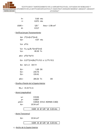 ”SUSTITUCION Y REFORZAMIENTO DE LA INFRAESTRUCTURA, DOTACION DE MOBILIARIO Y 
EQUIPAMIENTO DE LA INSTITUCION EDUCATIVA N° 54004 FRAY ARMANDO BONIFAZ-ABANCAY-ABANCAY-APURIMAC” 
h= 0.60 mts 
r= 0.075 mts 
USAR = 5/8 '' Area = 1.98 cm² 
d= 0.517 
- Verificacion por Punzonamiento 
bo= 2*(t+d)+2*(b+d) 
bo= 4.07 mts 
Vu< ø*Vc 
Vu= PU1-qu/B1*(b+d)*(t+d) 
Vu= 89.30 Tn 
øVc= ø*Dc*bo*d 
Dc= 0.27*(2+4/Bc)*f'c^0.5 o 1.1*f'c^0.5 
Bc= b/t ≤ 2 OK !!!! 
Bc= 1.00 OK 
Dc= 234.76 
Dc= 159.41 
øVc= 285.02 Tn OK 
- Diseño a Flexión de la Zapata Interior 
MU1= 15.32 Tn-m 
- Acero Longotudinal 
ω= 0.0146 
ρ= 0.0007 
ρmin= 0.0018 (R.N.E. NORMA E.060) 
As= 19.54 cm² 
USAR 10 Ø 5/8 '' @ 0.20 mts 
- Acero Transversal 
As= 19.54 cm² 
USAR 10 Ø 5/8 '' @ 0.20 mts 
c.- Ancho de la Zapata Exterior 
 