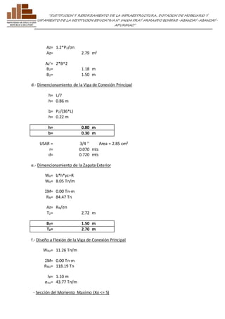 ”SUSTITUCION Y REFORZAMIENTO DE LA INFRAESTRUCTURA, DOTACION DE MOBILIARIO Y 
EQUIPAMIENTO DE LA INSTITUCION EDUCATIVA N° 54004 FRAY ARMANDO BONIFAZ-ABANCAY-ABANCAY-APURIMAC” 
Az= 1.2*P2/σn 
Az= 2.79 m2 
Az'= 2*B^2 
B2= 1.18 m 
B2= 1.50 m 
d.- Dimencionamiento de la Viga de Conexión Principal 
h= L/7 
h= 0.86 m 
b= P2/(36*L) 
h= 0.22 m 
h= 0.80 m 
b= 0.30 m 
USAR = 3/4 '' Area = 2.85 cm² 
r= 0.070 mts 
d= 0.720 mts 
e.- Dimencionamiento de la Zapata Exterior 
WV= b*h*γc+R 
WV= 8.05 Tn/m 
ΣM= 0.00 Tn-m 
RN= 84.47 Tn 
Az= RN/σn 
T2= 2.72 m 
B2= 1.50 m 
T2= 2.70 m 
f.- Diseño a Flexión de la Viga de Conexión Principal 
WVU= 11.26 Tn/m 
ΣM= 0.00 Tn-m 
RNU= 118.19 Tn 
lv= 1.10 m 
σnu= 43.77 Tn/m 
- Sección del Momento Maximo (Xo <= S) 
 