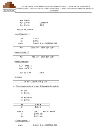 ”SUSTITUCION Y REFORZAMIENTO DE LA INFRAESTRUCTURA, DOTACION DE MOBILIARIO Y 
EQUIPAMIENTO DE LA INSTITUCION EDUCATIVA N° 54004 FRAY ARMANDO BONIFAZ-ABANCAY-ABANCAY-APURIMAC” 
VX= 0.00 Tn 
XO= 2.07 m CORREGIR 
XO= 4.52 m OK !!! 
MUMAX= 43.20 Tn-m 
- Acero Superior (-) 
ω= 0.1623 
ρ= 0.0065 
ρmin= 0.0033 (R.N.E. NORMA E.060) 
As= 14.03 cm² USAR 5 Ø 3/4 '' 
- Acero Inferior (+) 
As= 7.13 cm² USAR 3 Ø 3/4 '' 
- Diseño por corte 
VN1= -27.61 Tn 
VN2= -18.52 Tn 
VC= 12.45 Tn OK !!! 
- Estribos 
Ø 3/8 '' 1@0.05, Rto @ 0.45 
g.- Dimencionamiento de la Viga de Conexión Secundaria 
h= L/7 
h= 0.59 m 
b= P2/(36*L) 
h= 0.29 m 
h= 0.50 m 
b= 0.25 m 
USAR = 5/8 '' Area = 1.98 cm² 
r= 0.070 mts 
d= 0.422 mts 
- Acero Superior (-) 
ρmin= 0.0033 (R.N.E. NORMA E.060) 
 