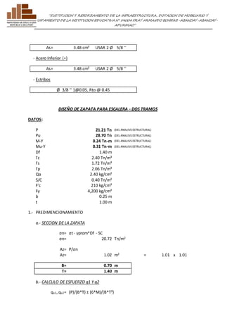 ”SUSTITUCION Y REFORZAMIENTO DE LA INFRAESTRUCTURA, DOTACION DE MOBILIARIO Y 
EQUIPAMIENTO DE LA INSTITUCION EDUCATIVA N° 54004 FRAY ARMANDO BONIFAZ-ABANCAY-ABANCAY-APURIMAC” 
As= 3.48 cm² USAR 2 Ø 5/8 '' 
- Acero Inferior (+) 
As= 3.48 cm² USAR 2 Ø 5/8 '' 
- Estribos 
Ø 3/8 '' 1@0.05, Rto @ 0.45 
DISEÑO DE ZAPATA PARA ESCALERA - DOS TRAMOS 
DAT OS: 
P 21.21 Tn (DEL ANALISIS ESTRUCTURAL) 
Pu 28.70 Tn (DEL ANALISIS ESTRUCTURAL) 
M-Y 0.24 Tn-m (DEL ANALISIS ESTRUCTURAL) 
Mu-Y 0.31 Tn-m (DEL ANALISIS ESTRUCTURAL) 
Df 1.40 m 
Γc 2.40 Tn/m³ 
Γs 1.72 Tn/m³ 
Γp 2.06 Tn/m³ 
Qa 2.40 kg/cm² 
S/C 0.40 Tn/m² 
F'c 210 kg/cm² 
Fy 4,200 kg/cm² 
b 0.25 m 
t 1.00 m 
1.- PREDIMENCIONAM IENTO 
a.- SECCION DE LA ZAPATA 
σn= σt - γprom*Df - SC 
σn= 20.72 Tn/m2 
Az= P/σn 
Az= 1.02 m2 = 1.01 x 1.01 
B= 0.70 m 
T= 1.40 m 
b.- CALCULO DE ESFUERZO q1 Y q2 
qu1, qu2= (P)/(B*T) ± (6*M)/(B*T²) 
 
