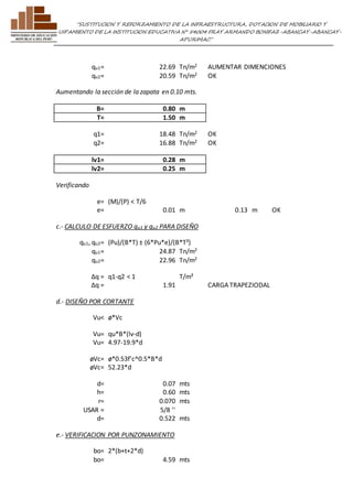 ”SUSTITUCION Y REFORZAMIENTO DE LA INFRAESTRUCTURA, DOTACION DE MOBILIARIO Y 
EQUIPAMIENTO DE LA INSTITUCION EDUCATIVA N° 54004 FRAY ARMANDO BONIFAZ-ABANCAY-ABANCAY-APURIMAC” 
qu1= 22.69 Tn/m2 AUMENTAR DIMENCIONES 
qu2= 20.59 Tn/m2 OK 
Aumentando la sección de la zapata en 0.10 mts. 
B= 0.80 m 
T= 1.50 m 
q1= 18.48 Tn/m2 OK 
q2= 16.88 Tn/m2 OK 
lv1= 0.28 m 
lv2= 0.25 m 
Verificando 
e= (M)/(P) < T/6 
e= 0.01 m 0.13 m OK 
c.- CALCULO DE ESFUERZO qu1 y qu2 PARA DISEÑO 
qu1, qu2= (Pu)/(B*T) ± (6*Pu*e)/(B*T²) 
qu1= 24.87 Tn/m2 
qu2= 22.96 Tn/m2 
Δq = q1-q2 < 1 T/m² 
Δq = 1.91 
CARGA TRAPEZIODAL 
d.- DISEÑO POR CORTANTE 
Vu< ø*Vc 
Vu= qu*B*(lv-d) 
Vu= 4.97-19.9*d 
øVc= ø*0.53f'c^0.5*B*d 
øVc= 52.23*d 
d= 0.07 mts 
h= 0.60 mts 
r= 0.070 mts 
USAR = 5/8 '' 
d= 0.522 mts 
e.- VERIFICACION POR PUNZONAMIENTO 
bo= 2*(b+t+2*d) 
bo= 4.59 mts 
 
