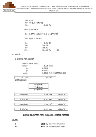 ”SUSTITUCION Y REFORZAMIENTO DE LA INFRAESTRUCTURA, DOTACION DE MOBILIARIO Y 
EQUIPAMIENTO DE LA INSTITUCION EDUCATIVA N° 54004 FRAY ARMANDO BONIFAZ-ABANCAY-ABANCAY-APURIMAC” 
Vu< ø*Vc 
Vu= Pu-qu(b+d)*(t+d) 
Vu= -0.53 Tn 
øVc= ø*Dc*bo*d 
Dc= 0.27*(2+4/Bc)*f'c^0.5 o 1.1*f'c^0.5 
Bc= b/t ≤ 2 OK !!!! 
Bc= 0.25 OK 
Dc= 704.28 
Dc= 159.41 
øVc= 324.56 Tn OK 
2.- DISEÑO 
f.- DISEÑO POR FLEXION 
Mmax= qu*B*lv^2/2 
Mmax= 0.62 Tn-m 
ω= 0.0015 
ρ= 0.0001 
ρmin= 0.0018 (R.N.E. NORMA E.060) 
As - "B"= 7.52 cm² 
DIMENCIONES 
B= 0.80 m 
T= 1.50 m 
h= 0.60 m 
# Varillas = 4.00 und LADO "B" 
Ø 5/8 '' e= 0.21 mts LADO "B" 
# Varillas = 7.00 cm² LADO "T" 
Ø 5/8 '' e= 0.22 mts LADO "T" 
DISEÑO DE ZAPATA PARA ESCALERA - CUATRO TRAMOS 
DATOS: 
P 64.61 Tn (DEL ANALISIS ESTRUCTURAL) 
Pu 91.20 Tn (DEL ANALISIS ESTRUCTURAL) 
 