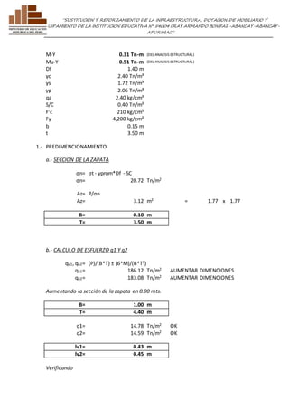 ”SUSTITUCION Y REFORZAMIENTO DE LA INFRAESTRUCTURA, DOTACION DE MOBILIARIO Y 
EQUIPAMIENTO DE LA INSTITUCION EDUCATIVA N° 54004 FRAY ARMANDO BONIFAZ-ABANCAY-ABANCAY-APURIMAC” 
M-Y 0.31 Tn-m (DEL ANALISIS ESTRUCTURAL) 
Mu-Y 0.51 Tn-m (DEL ANALISIS ESTRUCTURAL) 
Df 1.40 m 
γc 2.40 Tn/m³ 
γs 1.72 Tn/m³ 
γp 2.06 Tn/m³ 
qa 2.40 kg/cm² 
S/C 0.40 Tn/m² 
F'c 210 kg/cm² 
Fy 4,200 kg/cm² 
b 0.15 m 
t 3.50 m 
1.- PREDIMENCIONAMIENTO 
a.- SECCION DE LA ZAPATA 
σn= σt - γprom*Df - SC 
σn= 20.72 Tn/m2 
Az= P/σn 
Az= 3.12 m2 = 1.77 x 1.77 
B= 0.10 m 
T= 3.50 m 
b.- CALCULO DE ESFUERZO q1 Y q2 
qu1, qu2= (P)/(B*T) ± (6*M)/(B*T²) 
qu1= 186.12 Tn/m2 AUMENTAR DIMENCIONES 
qu2= 183.08 Tn/m2 AUMENTAR DIMENCIONES 
Aumentando la sección de la zapata en 0.90 mts. 
B= 1.00 m 
T= 4.40 m 
q1= 14.78 Tn/m2 OK 
q2= 14.59 Tn/m2 OK 
lv1= 0.43 m 
lv2= 0.45 m 
Verificando 
 