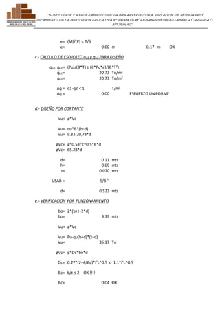 ”SUSTITUCION Y REFORZAMIENTO DE LA INFRAESTRUCTURA, DOTACION DE MOBILIARIO Y 
EQUIPAMIENTO DE LA INSTITUCION EDUCATIVA N° 54004 FRAY ARMANDO BONIFAZ-ABANCAY-ABANCAY-APURIMAC” 
e= (M)/(P) < T/6 
e= 0.00 m 0.17 m OK 
c.- CALCULO DE ESFUERZO qu1 y qu2 PARA DISEÑO 
qu1, qu2= (Pu)/(B*T) ± (6*Pu*e)/(B*T²) 
qu1= 20.73 Tn/m2 
qu2= 20.73 Tn/m2 
Δq = q1-q2 < 1 T/m² 
Δq = 0.00 
ESFUERZO UNIFORME 
d.- DISEÑO POR CORTANTE 
Vu< ø*Vc 
Vu= qu*B*(lv-d) 
Vu= 9.33-20.73*d 
øVc= ø*0.53f'c^0.5*B*d 
øVc= 65.28*d 
d= 0.11 mts 
h= 0.60 mts 
r= 0.070 mts 
USAR = 5/8 '' 
d= 0.522 mts 
e.- VERIFICACION POR PUNZONAMIENTO 
bo= 2*(b+t+2*d) 
bo= 9.39 mts 
Vu< ø*Vc 
Vu= Pu-qu(b+d)*(t+d) 
Vu= 35.17 Tn 
øVc= ø*Dc*bo*d 
Dc= 0.27*(2+4/Bc)*f'c^0.5 o 1.1*f'c^0.5 
Bc= b/t ≤ 2 OK !!!! 
Bc= 0.04 OK 
 
