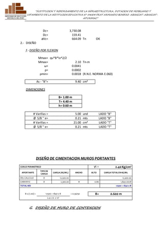 ”SUSTITUCION Y REFORZAMIENTO DE LA INFRAESTRUCTURA, DOTACION DE MOBILIARIO Y 
EQUIPAMIENTO DE LA INSTITUCION EDUCATIVA N° 54004 FRAY ARMANDO BONIFAZ-ABANCAY-ABANCAY-APURIMAC” 
Dc= 3,730.08 
Dc= 159.41 
øVc= 664.09 Tn OK 
2.- DISEÑO 
f.- DISEÑO POR FLEXION 
Mmax= qu*B*lv^2/2 
Mmax= 2.10 Tn-m 
ω= 0.0041 
ρ= 0.0002 
ρmin= 0.0018 (R.N.E. NORMA E.060) 
As - "B"= 9.40 cm² 
DIMENCIONES 
B= 1.00 m 
T= 4.40 m 
h= 0.60 m 
# Varillas = 5.00 und LADO "B" 
Ø 5/8 '' e= 0.21 mts LADO "B" 
# Varillas = 21.00 cm² LADO "T" 
Ø 5/8 '' e= 0.21 mts LADO "T" 
DISEÑO DE CIMENTACION MUROS PORTANTES 
CERCO PERIMETRICO γt = 2.40 Kg/cm² 
APORTANTE 
TIPO DE 
CARGA 
CARGA (KG/ML) ANCHO ALTO CARGA TOTAL EN KG/ML 
DEL CALCULO D 12,500.00 12,500.00 
CIMIENTO D 2,300.00 B 0.80 1,840.00xB 
TOTAL WD 12500 + 1840 x B 
B x (1.00) = 12500 + 1840 x B = 0.59750 B= 0.600 m 
2.4 x 10 x 10³ 
G. DISEÑO DE MURO DE CONTENCION 
 