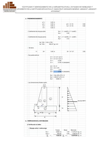 ”SUSTITUCION Y REFORZAMIENTO DE LA INFRAESTRUCTURA, DOTACION DE MOBILIARIO Y 
EQUIPAMIENTO DE LA INSTITUCION EDUCATIVA N° 54004 FRAY ARMANDO BONIFAZ-ABANCAY-ABANCAY-APURIMAC” 
a.- PREDIMENSIONAMIENTO 
e1 = 0.25 m 
e2 = 0.50 m e2 = H / 10 0.50 
hz = 0.60 m hz = H / 10 0.50 
H' = 4.40 m 
- Coeficiente del empuje activo Ka = ( 1 - senØ ) / ( 1 + senØ ) 
Ka = 0.32 
- Coeficiente del empuje pasivo Kp = ( 1 + senØ ) / ( 1 - senØ ) 
Kp = 3.12 
Ka * Wt = 0.32 x 1720 
Ka * Wt = 550.57 kg / m3 
- Se tiene: 
=> B = 3.50 m B = H * 0.7 3.50 
- Se puede estimar: 
b1 = 0.1 x H + e2 / 2 
b1 = 0.1 x 5 + 0.5 / 2 
b1 = 0.750 
b1 = 0.750 m (adoptado) 
b2 = B - b1 
b2 = 3.5 - 0.75 
b2 = 2.75 
b2 = 2.750 m (adoptado) 
Ea = ( Ka x Wt x H^2 ) / 2 
Ea = ( 550.57 x 5^2 ) / 2 
Ea = 6,882.12 
- Las dimensiones finales serán: 
5 
e1 
H' 
Ea=(Ca*Wt*H^2)/2 
0.1H D 
e2 hz 
A 
b1 b2 
B 
b.- VERIFICACION DE LA ESTABILIDAD 
i) Verificacián al volteo 
- Empuje activo + sobrecarga: 
Fuerza Brazo Momento 
Fa = 6,882.12 1.67 11,470.21 kg - m 
Fs/c = 640.20 2.20 1,408.43 kg - m 
7,522.32  V 12,878.64 kg - m M 
3 
4 
1 2, 
 A F 
 