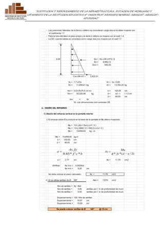 ”SUSTITUCION Y REFORZAMIENTO DE LA INFRAESTRUCTURA, DOTACION DE MOBILIARIO Y 
EQUIPAMIENTO DE LA INSTITUCION EDUCATIVA N° 54004 FRAY ARMANDO BONIFAZ-ABANCAY-ABANCAY-APURIMAC” 
- Las presiones laterales de la tierra o relleno se consideran carga viva se le debe mayorar con 
el coeficiente 1.7 
- Para la losa del talon el peso propio y la tierra o relleno se mayora con el coef. 1.4 
- La S/C cuando exista se considera como carga viva y se mayora con el coef 1.7 
4.40 Ea = Ka x Wt x H'^2 / 2 
Ea = 6,882.12 
Es/c = 640.20 
Ca x Wt x H' = 2,422.51 
Vu = 1.7 x E'a Vn = Vu / 0.85 
Vu = 11,699.61 kg Vn = 13,764.25 kg 
Vcn = 0.53 (f'c)^0.5 x b x d b = 100.00 cm 
Vcn = 35,329.98 kg d = e2 - r r = 2 cm 
d = 46.00 cm 
Vcn > Vn 
Vn Las dimensiones son correctas OK 
d.- DISEÑO DEL REFUERZO 
1) Diseño del refuerzo vertical en la pantalla interior 
i) El empuje activo E'a produce en la base de la pantalla el Mo último mayorado: 
Mu = 1.8 ( (Ea + Es/c) x H' / 3 ) 
Mu = 1.8 (( 6882.12 + 640.2) x 4.4 / 3 ) 
Mu = 19,858.93 kg - m 
Mu = 19,858.93 kg-m 
b = 100.00 cm 
d = 46.00 cm 
As . 
fy 
f c b 
a 
0.85* ' * 
 
Mu 
a = 2.77 cm As = 11.78 cm2 
Verificar: As min = 0.0020bd 
As min = 9.20 cm 
Se debe colocar el acero calculado: As = 11.78 cm2 
ii) Si se utiliza varillas de Ø 5/8" Asb = 1.979 cm2 
Nro de varillas = As / Asb 
Nro de varillas = 5.95 varillas por 1 m de profundidad de muro 
Nro de varillas = 6.00 varillas por 1 m de profundidad de muro 
Espaciamiento = 100 / Nro de varillas 
Espaciamiento = 16.81 cm 
Espaciamiento = 15.00 cm 
Se puede colocar varillas de Ø 5/8" @ 15 cm 
* fy*(d a / 2) 
As 
 
 
f 
 