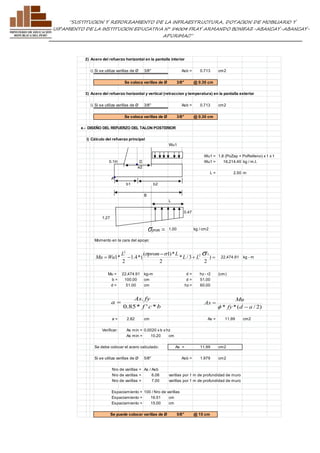 ”SUSTITUCION Y REFORZAMIENTO DE LA INFRAESTRUCTURA, DOTACION DE MOBILIARIO Y 
EQUIPAMIENTO DE LA INSTITUCION EDUCATIVA N° 54004 FRAY ARMANDO BONIFAZ-ABANCAY-ABANCAY-APURIMAC” 
2) Acero del refuerzo horizontal en la pantalla interior 
i) Si se utiliza varillas de Ø 3/8" Asb = 0.713 cm2 
Se coloca varillas de Ø 3/8" @ 0.30 cm 
3) Acero del refuerzo horizontal y vertical (retraccion y temperatura) en la pantalla exterior 
i) Si se utiliza varillas de Ø 3/8" Asb = 0.713 cm2 
Se coloca varillas de Ø 3/8" @ 0.30 cm 
e.- DISEÑO DEL REFUERZO DEL TALON POSTERIOR 
i) Cálculo del refuerzo principal 
Wu1 
Wu1 = 1.8 (PoZap + PoRelleno) x 1 x 1 
0.1H D Wu1 = 16,214.40 kg / m.l. 
e2 
L = 2.50 m 
A 
b1 b2 
B 
L 
0.47 
1.27 
1.00 kg / cm2 
 prom s 
Momento en la cara del apoyo: 
22,474.91 kg - m 
2 s s s 
L ( prom 1)* 
L 
2 1 
L L 
Mu Wu 
  ) 
+  
 
2 
* / 3 
2 
1.4*( 
2 
1* 
Mu = 22,474.91 kg-m d = hz - r2 (cm) 
b = 100.00 cm d = 51.00 
d = 51.00 cm hz = 60.00 
As . 
fy 
f c b 
a 
0.85* ' * 
 
Mu 
a = 2.82 cm As = 11.99 cm2 
Verificar: As min = 0.0020 x b x hz 
As min = 10.20 cm 
Se debe colocar el acero calculado: As = 11.99 cm2 
Si se utiliza varillas de Ø 5/8" Asb = 1.979 cm2 
Nro de varillas = As / Asb 
Nro de varillas = 6.06 varillas por 1 m de profundidad de muro 
Nro de varillas = 7.00 varillas por 1 m de profundidad de muro 
Espaciamiento = 100 / Nro de varillas 
Espaciamiento = 16.51 cm 
Espaciamiento = 15.00 cm 
Se puede colocar varillas de Ø 5/8" @ 15 cm 
* fy*(d a / 2) 
As 
 
 
f 
 