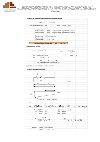 ”SUSTITUCION Y REFORZAMIENTO DE LA INFRAESTRUCTURA, DOTACION DE MOBILIARIO Y 
EQUIPAMIENTO DE LA INSTITUCION EDUCATIVA N° 54004 FRAY ARMANDO BONIFAZ-ABANCAY-ABANCAY-APURIMAC” 
ii) Calculo de acero de refuerzo en la direccion perpendicular: 
Asmin = 11.99 cm2 
Si se utiliza varillas de Ø 5/8" Asb = 1.979 cm2 
Nro de varillas = As / Asb 
Nro de varillas = 6.06 varillas por 1 m de profundidad de muro 
Nro de varillas = 7.00 varillas por 1 m de profundidad de muro 
Espaciamiento = 100 / Nro de varillas 
Espaciamiento = 16.51 cm 
Espaciamiento = 15.00 cm 
Se puede colocar varillas de Ø 5/8" @ 15 cm 
iii) Verificacion al Corte: 
Vu = 14,868.94 kg => Vn = Vu / 0.85 
Vn = 17,492.88 kg 
Vcn = 0.53 (f'c)^0.5 x b x d d = 54.00 cm 
Vcn = 41,474.32 kg 
Vcn > Vn 
Vn Las dimensiones son correctas OK 
f.- DISEÑO DEL REFUERZO DEL TALON ANTERIOR 
i) Cálculo del refuerzo principal 
l D 
e2 
l = 0.38 
b1 b2 
B 
L 
0.47 
1.27 
1.18 kg / cm2 
sprom  
Momento en la cara del apoyo 
1,571.94 kg - m 
 1.8 *[( ) * (0.1 ) / 2 + ( 2  ) * 0.1 / 3  2 2 Mu sprom H s sprom H 
Mu = 1,571.94 kg-m d = hz - r (cm) 
b = 100.00 cm d = 51.00 
d = 51.00 cm hz = 60.00 
As . 
fy 
f c b 
Mu 
a = 0.19 cm As = 0.82 cm2 
Verificar: As min = 0.0020 x b x hz 
As min = 10.20 cm 
a 
0.85* ' * 
 
* fy*(d a / 2) 
As 
 
 
f 
 