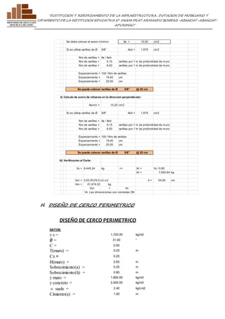 ”SUSTITUCION Y REFORZAMIENTO DE LA INFRAESTRUCTURA, DOTACION DE MOBILIARIO Y 
EQUIPAMIENTO DE LA INSTITUCION EDUCATIVA N° 54004 FRAY ARMANDO BONIFAZ-ABANCAY-ABANCAY-APURIMAC” 
Se debe colocar el acero mínimo: As = 10.20 cm2 
Si se utiliza varillas de Ø 5/8" Asb = 1.979 cm2 
Nro de varillas = As / Asb 
Nro de varillas = 5.15 varillas por 1 m de profundidad de muro 
Nro de varillas = 6.00 varillas por 1 m de profundidad de muro 
Espaciamiento = 100 / Nro de varillas 
Espaciamiento = 19.40 cm 
Espaciamiento = 20.00 cm 
Se puede colocar varillas de Ø 5/8" @ 20 cm 
ii) Calculo de acero de refuerzo en la direccion perpendicular: 
Asmin = 10.20 cm2 
Si se utiliza varillas de Ø 5/8" Asb = 1.979 cm2 
Nro de varillas = As / Asb 
Nro de varillas = 5.15 varillas por 1 m de profundidad de muro 
Nro de varillas = 6.00 varillas por 1 m de profundidad de muro 
Espaciamiento = 100 / Nro de varillas 
Espaciamiento = 19.40 cm 
Espaciamiento = 20.00 cm 
Se puede colocar varillas de Ø 5/8" @ 20 cm 
iii) Verificacion al Corte: 
Vu = 6,445.24 kg => Vn = Vu / 0.85 
Vcn = 0.53 (f'c)^0.5 x b x d d = 54.00 cm 
Vcn = 41,474.32 kg 
Vcn > Vn 
Vn Las dimensiones son correctas OK 
H. DISEÑO DE CERCO PERIMETRICO 
DISEÑO DE CERCO PERIMETRICO 
Vn = 7,582.64 kg 
DATOS: 
γ s = 1,720.00 kg/m3 
Ø = 31.00 ° 
C = 0.00 
T(muro) = 0.25 m 
CS = 0.20 
H(muro) = 2.60 m 
Sobrecimiento(a) = 0.25 m 
Sobrecimiento(h) = 0.80 m 
γ muro = 1,800.00 kg/m3 
γ concreto = 2,400.00 kg/m3 
σ suelo = 2.40 kg/cm2 
Cimiento(a) = 1.00 m 
 