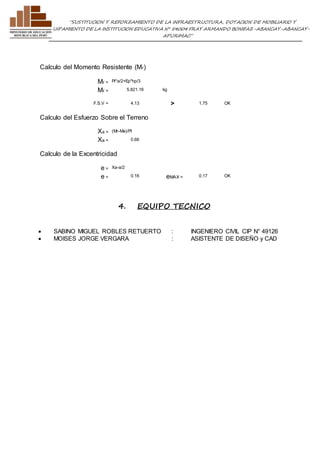 ”SUSTITUCION Y REFORZAMIENTO DE LA INFRAESTRUCTURA, DOTACION DE MOBILIARIO Y 
EQUIPAMIENTO DE LA INSTITUCION EDUCATIVA N° 54004 FRAY ARMANDO BONIFAZ-ABANCAY-ABANCAY-APURIMAC” 
Calculo del Momento Resistente (Mr) 
Mr = Pt*a/2+Ep*hp/3 
Mr = 5,821.16 kg 
F.S.V = 4.13 > 1.75 OK 
Calculo del Esfuerzo Sobre el Terreno 
Xa = (Mr-Ma)/Pt 
Xa = 0.66 
Calculo de la Excentricidad 
e = Xa-a/2 
e = 0.16 eMAX = 0.17 OK 
4. EQUIPO TECNICO 
 SABINO MIGUEL ROBLES RETUERTO : INGENIERO CIVIL CIP N° 49126 
 MOISES JORGE VERGARA : ASISTENTE DE DISEÑO y CAD 
