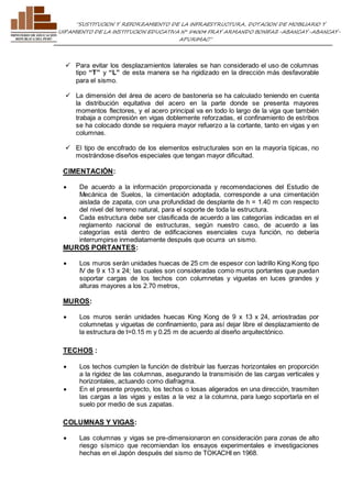 ”SUSTITUCION Y REFORZAMIENTO DE LA INFRAESTRUCTURA, DOTACION DE MOBILIARIO Y 
EQUIPAMIENTO DE LA INSTITUCION EDUCATIVA N° 54004 FRAY ARMANDO BONIFAZ-ABANCAY-ABANCAY-APURIMAC” 
 Para evitar los desplazamientos laterales se han considerado el uso de columnas 
tipo “T” y “L” de esta manera se ha rigidizado en la dirección más desfavorable 
para el sismo. 
 La dimensión del área de acero de bastoneria se ha calculado teniendo en cuenta 
la distribución equitativa del acero en la parte donde se presenta mayores 
momentos flectores, y el acero principal va en todo lo largo de la viga que también 
trabaja a compresión en vigas doblemente reforzadas, el confinamiento de estribos 
se ha colocado donde se requiera mayor refuerzo a la cortante, tanto en vigas y en 
columnas. 
 El tipo de encofrado de los elementos estructurales son en la mayoría típicas, no 
mostrándose diseños especiales que tengan mayor dificultad. 
CIMENTACIÓN: 
 De acuerdo a la información proporcionada y recomendaciones del Estudio de 
Mecánica de Suelos, la cimentación adoptada, corresponde a una cimentación 
aislada de zapata, con una profundidad de desplante de h = 1.40 m con respecto 
del nivel del terreno natural, para el soporte de toda la estructura. 
 Cada estructura debe ser clasificada de acuerdo a las categorías indicadas en el 
reglamento nacional de estructuras, según nuestro caso, de acuerdo a las 
categorías está dentro de edificaciones esenciales cuya función, no debería 
interrumpirse inmediatamente después que ocurra un sismo. 
MUROS PORTANTES: 
 Los muros serán unidades huecas de 25 cm de espesor con ladrillo King Kong tipo 
IV de 9 x 13 x 24; las cuales son consideradas como muros portantes que puedan 
soportar cargas de los techos con columnetas y viguetas en luces grandes y 
alturas mayores a los 2.70 metros, 
MUROS: 
 Los muros serán unidades huecas King Kong de 9 x 13 x 24, arriostradas por 
columnetas y viguetas de confinamiento, para así dejar libre el desplazamiento de 
la estructura de t=0.15 m y 0.25 m de acuerdo al diseño arquitectónico. 
TECHOS : 
 Los techos cumplen la función de distribuir las fuerzas horizontales en proporción 
a la rigidez de las columnas, asegurando la transmisión de las cargas verticales y 
horizontales, actuando como diafragma. 
 En el presente proyecto, los techos o losas aligerados en una dirección, trasmiten 
las cargas a las vigas y estas a la vez a la columna, para luego soportarla en el 
suelo por medio de sus zapatas. 
COLUMNAS Y VIGAS: 
 Las columnas y vigas se pre-dimensionaron en consideración para zonas de alto 
riesgo sísmico que recomiendan los ensayos experimentales e investigaciones 
hechas en el Japón después del sismo de TOKACHI en 1968. 
 
