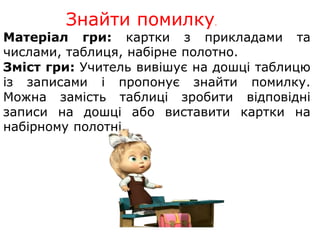 Знайти помилку. 
Матеріал гри: картки з прикладами та 
числами, таблиця, набірне полотно. 
Зміст гри: Учитель вивішує на дошці таблицю 
із записами і пропонує знайти помилку. 
Можна замість таблиці зробити відповідні 
записи на дошці або виставити картки на 
набірному полотні. 
 