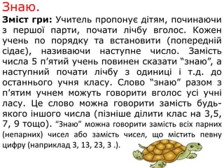 Знаю. 
Зміст гри: Учитель пропонує дітям, починаючи 
з першої парти, почати лічбу вголос. Кожен 
учень по порядку та встановити (попередній 
сідає), називаючи наступне число. Замість 
числа 5 п’ятий учень повинен сказати “знаю”, а 
наступний почати лічбу з одиниці і т.д. до 
останнього учня класу. Слово “знаю” разом з 
п’ятим учнем можуть говорити вголос усі учні 
ласу. Це слово можна говорити замість будь- 
якого іншого числа (пізніше ділити клас на 3,5, 
7, 9 тощо). “Знаю” можна говорити замість всіх парних 
(непарних) чисел або замість чисел, що містить певну 
цифру (наприклад 3, 13, 23, 3 .). 
 