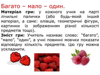 Багато – мало – один. 
Матеріал гри: у кожного учня на парті 
лічильні палички (або будь-який інший 
матеріал, а саме: олівців, геометричні фігури, 
картинки із зображенням різної кількості 
предметів тощо). 
Зміст гри: Учитель називає слово: “багато”, 
“мало”, “один”, а учні повинні мовчки показати 
відповідну кількість предметів. Цю гру можна 
ускладнити. 
 