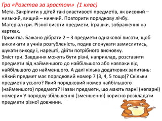 Гра «Розстав за зростом» (1 клас) 
Мета. Закріпити у дітей такі властивості предметів, як високий – 
низький, вищий – нижчий. Повторити порядкову лічбу. 
Матеріал гри. Різної висоти предмети, іграшки, зображення на 
картках. 
Примітка. Бажано дібрати 2 – 3 предмети однакової висоти, щоб 
викликати в учнів розгубленість, подив спонукати замислитись, 
шукати виходу і, нарешті, дійти потрібного висновку. 
Зміст гри. Завдання можуть бути різні, наприклад, розставити 
предмети від найменшого до найбільшого або навпаки від 
найбільшого до найменшого. А далі кілька додаткових запитань: 
«Який предмет має порядковий номер 7 (3, 4, 5 тощо)? Скільки 
предметів усього? Який порядковий номер найбільшого 
(найменшого) предмета? Назви предмети, що мають парні (непарні) 
номери» У порядку збільшення (зменшення) корисно розкладати 
предмети різної довжини. 
 