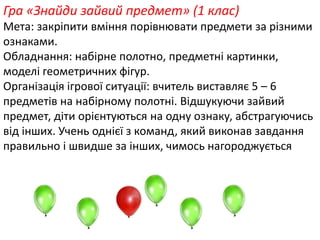 Гра «Знайди зайвий предмет» (1 клас) 
Мета: закріпити вміння порівнювати предмети за різними 
ознаками. 
Обладнання: набірне полотно, предметні картинки, 
моделі геометричних фігур. 
? 
Організація ігрової ситуації: вчитель виставляє 5 – 6 
предметів на набірному полотні. Відшукуючи зайвий 
предмет, діти орієнтуються на одну ознаку, абстрагуючись 
від інших. Учень однієї з команд, який виконав завдання 
правильно і швидше за інших, чимось нагороджується 
 