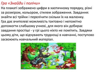 Гра «Знайди і полічи» 
На плакаті зображено цифри в хаотичному порядку, різні 
за розміром, кольором, стилем зображення. Завдання: 
знайти всі трійки і перелічити скільки їх на малюнку. 
Гра дає вчителеві можливість тактовно і непомітно 
допомогти слабшому учневі, для якого він добирає 
завдання простіші - у грі цього ніхто не помітить. Завдяки 
цьому діти, що відчувають труднощі в навчанні, поступово 
засвоюють навчальний матеріал. 
 