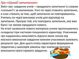 Гра «Шукай запитання» 
Зміст гри: завдання учнів – придумати запитання із словом 
«скільки?» за малюнком. Учні по черзі ставлять запитання, 
а клас стежить за тим, щоб запитання не повторювались. 
Учитель по черзі викликає учнів для відповіді на 
запитання. Програє той, хто повторить запитання, яке вже 
було і не зможе придумати нового. 
На етапі засвоєння нового матеріалу учням пропонувались 
складніші ігри частково-пошукового характеру. Учасникам 
гри надавалась можливість відчути яким чином від 
якісного виконання завдання кожним учасником залежить 
результат гри. Для цього етапу характерно формування 
педагогом у школярів уявлень про значення якісного 
виконання свого ігрового завдання. 
 