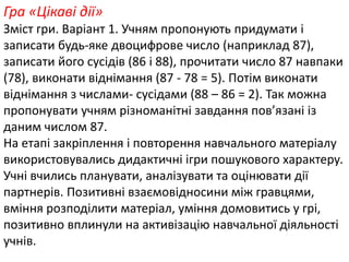 Гра «Цікаві дії» 
Зміст гри. Варіант 1. Учням пропонують придумати і 
записати будь-яке двоцифрове число (наприклад 87), 
записати його сусідів (86 і 88), прочитати число 87 навпаки 
(78), виконати віднімання (87 - 78 = 5). Потім виконати 
віднімання з числами- сусідами (88 – 86 = 2). Так можна 
пропонувати учням різноманітні завдання пов’язані із 
даним числом 87. 
На етапі закріплення і повторення навчального матеріалу 
використовувались дидактичні ігри пошукового характеру. 
Учні вчились планувати, аналізувати та оцінювати дії 
партнерів. Позитивні взаємовідносини між гравцями, 
вміння розподілити матеріал, уміння домовитись у грі, 
позитивно вплинули на активізацію навчальної діяльності 
учнів. 
 