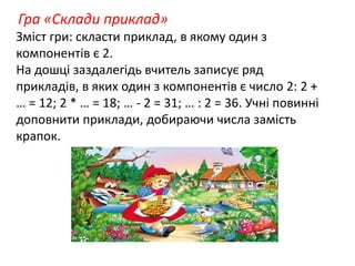 Гра «Склади приклад» 
Зміст гри: скласти приклад, в якому один з 
компонентів є 2. 
На дошці заздалегідь вчитель записує ряд 
прикладів, в яких один з компонентів є число 2: 2 + 
… = 12; 2 * … = 18; … - 2 = 31; … : 2 = 36. Учні повинні 
доповнити приклади, добираючи числа замість 
крапок. 
 