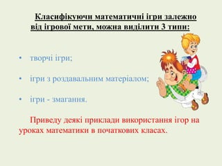 Класифікуючи математичні ігри залежно 
від ігрової мети, можна виділити 3 типи: 
• творчі ігри; 
• ігри з роздавальним матеріалом; 
• ігри - змагання. 
Приведу деякі приклади використання ігор на 
уроках математики в початкових класах. 
 