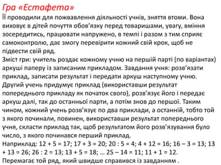 Гра «Естафета» 
ЇЇ проводили для пожвавлення діяльності учнів, зняття втоми. Вона 
виховує в дітей почуття обов’язку перед товаришами, увагу, вміння 
зосередитись, працювати напружено, в темпі і разом з тим сприяє 
самоконтролю, дає змогу перевірити кожний свій крок, щоб не 
підвести свій ряд. 
Зміст гри: учитель роздає кожному учню на першій парті (по варіантах) 
аркуші паперу із записаним прикладом. Завдання учня: розв’язати 
приклад, записати результат і передати аркуш наступному учню. 
Другий учень придумує приклад (використавши результат 
попереднього прикладу як початок свого), розв’язує його і передає 
аркуш далі, так до останньої парти, а потім знов до першої. Таким 
чином, кожний учень розв’язує по два приклади, а останній, тобто той 
з якого починали, повинен, використавши результат попереднього 
учня, скласти приклад так, щоб результатом його розв’язування було 
число, з якого починався перший приклад. 
Наприклад: 12 + 5 = 17; 17 + 3 = 20; 20 : 5 = 4; 4 + 12 = 16; 16 – 3 = 13; 13 
+ 13 = 26; 26 : 2 = 13; 13 + 5 = 18; … 25 – 14 = 11; 11 + 1 = 12. 
Перемагає той ряд, який швидше справився із завданням . 
 