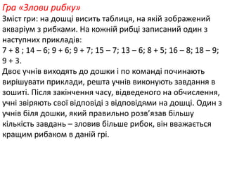 Гра «Злови рибку» 
Зміст гри: на дошці висить таблиця, на якій зображений 
акваріум з рибками. На кожній рибці записаний один з 
наступних прикладів: 
7 + 8 ; 14 – 6; 9 + 6; 9 + 7; 15 – 7; 13 – 6; 8 + 5; 16 – 8; 18 – 9; 
9 + 3. 
Двоє учнів виходять до дошки і по команді починають 
вирішувати приклади, решта учнів виконують завдання в 
зошиті. Після закінчення часу, відведеного на обчислення, 
учні звіряють свої відповіді з відповідями на дошці. Один з 
учнів біля дошки, який правильно розв’язав більшу 
кількість завдань – зловив більше рибок, він вважається 
кращим рибаком в даній грі. 
 