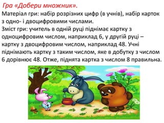 Гра «Добери множник». 
Матеріал гри: набір розрізних цифр (в учнів), набір карток 
з одно- і двоцифровими числами. 
Зміст гри: учитель в одній руці піднімає картку з 
одноцифровим числом, наприклад 6, у другій руці – 
картку з двоцифровим числом, наприклад 48. Учні 
піднімають картку з таким числом, яке в добутку з числом 
6 дорівнює 48. Отже, піднята картка з числом 8 правильна. 
 