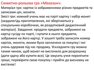 Сюжетно-рольова гра «Магазин». 
Матеріал гри: картки із зображеннями різних предметів та 
записами цін, монети. 
Зміст гри: кожний учень має на парті картку і набір монет 
(заздалегідь приготовлених, які зберігаються у 
спеціальних коробочках, як роздатковий дидактичний 
матеріал). Завдання: продати предмети, зображені на 
картці сусіду по парті, і купити в нього предмети, 
зображені на його картці. У зошиті треба записати номер 
карток, монети, якими було заплачено за покупку і які 
учень одержав під час продажу. Ускладнити гру можна 
таким чином, щоб монет не вистачило для розрахунку 
(дати здачу або купити все). Це змусить учня перелічити 
гроші, перевірити свою покупку і прийти до висновку не 
вистачає! 
 