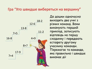 Гра “Хто швидше вибереться на вершину” 
16-8 
7+5 
13-8 
12-6 
18-2 
7+4 
17-9 
8+7 
4+9 
11-2 
До дошки одночасно 
виходять два учні з 
різних команд. Вони 
виконують перший 
приклад, записують 
відповідь на першу 
сходинку і передають 
естафету другому 
учаснику команди. 
Перемагає та команда, 
яка правильно і швидше 
виконає дії 
 