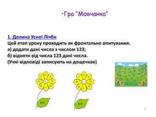 1. Долина Усної Лічби 
Цей етап уроку проходить як фронтальне опитування. 
а) додати дані числа з числом 123; 
б) відняти від числа 123 дані числа. 
(Учні відповіді записують на дощечках) 
5 
•Гра “Мовчанка” 
 