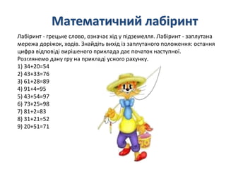 Математичний лабіринт 
Лабіринт - грецьке слово, означає хід у підземелля. Лабіринт - заплутана 
мережа доріжок, ходів. Знайдіть вихід із заплутаного положення: остання 
цифра відповіді вирішеного приклада дає початок наступної. 
Розглянемо дану гру на прикладі усного рахунку. 
1) 34+20=54 
2) 43+33=76 
3) 61+28=89 
4) 91+4=95 
5) 43+54=97 
6) 73+25=98 
7) 81+2=83 
8) 31+21=52 
9) 20+51=71 
 