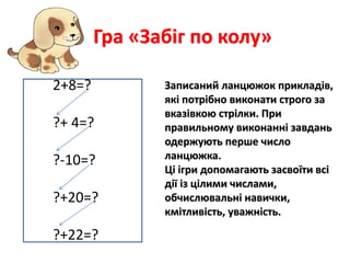 Гра «Забіг по колу» 
Записаний ланцюжок прикладів, 
які потрібно виконати строго за 
вказівкою стрілки. При 
правильному виконанні завдань 
одержують перше число 
ланцюжка. 
Ці ігри допомагають засвоїти всі 
дії із цілими числами, 
обчислювальні навички, 
кмітливість, уважність. 
2+8=? 
?+ 4=? 
?-10=? 
?+20=? 
?+22=? 
 