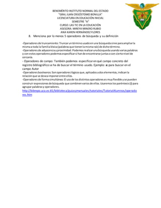 BENEMÉRITO INSTITUTO NORMAL DEL ESTADO 
”GRAL JUAN CRISÓSTOMO BONILLA” 
LICENCIATURA EN EDUCACIÓN INICIAL 
SEMESTRE “A” 
CURSO: LAS TIC EN LA EDUCACIÓN 
ASESORA: MIREYA MINERO RUBIO 
ANA KAREN HERNÁNDEZ FLORES 
8. Menciona por lo menos 5 operadores de búsqueda y su definición 
-Operadores de truncamiento: Truncar un término usado en una búsqueda sirve para ampliar la 
misma a toda la familia léxica (palabras que tienen la misma raíz) de dicho término. 
-Operadores de adyacencia y proximidad: Podemos realizar una búsqueda usando varias palabras 
y con estos operadores podemos especificar si han de encontrarse juntas o con cierto nivel de 
cercanía. 
- Operadores de campo: También podemos especificar en qué campo concreto del 
registro bibliográfico se ha de buscar el término usado. Ejemplo: a: para buscar en el 
campo Autor 
-Operadores booleanos: Son operadores lógicos que, aplicados a dos elementos, indican la 
relación que se desea imponer entre ellos. 
-Operadores de forma simultánea: El uso de los distintos operadores es muy flexible y se pueden 
construir expresiones de búsqueda que combinen varios de ellos. Usaremos los paréntesis ( ) para 
agrupar palabras y operadores. 
http://bibrepo.uca.es:81/biblioteca/guiasymanuales/tutoriales/TutorialAlumnos/operado 
res.htm 
