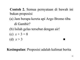 Contoh 2. Semua pernyataan di bawah ini 
bukan proposisi 
(a) Jam berapa kereta api Argo Bromo tiba 
10 
di Gambir? 
(b) Isilah gelas tersebut dengan air! 
(c) x + 3 = 8 
(d) x > 3  
Kesimpulan: Proposisi adalah kalimat berita 
 