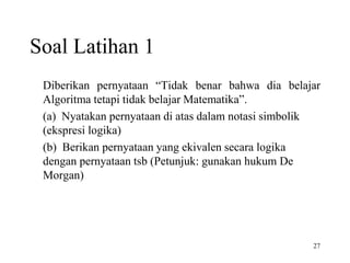 27 
Soal Latihan 1 
Diberikan pernyataan “Tidak benar bahwa dia belajar 
Algoritma tetapi tidak belajar Matematika”. 
(a) Nyatakan pernyataan di atas dalam notasi simbolik 
(ekspresi logika) 
(b) Berikan pernyataan yang ekivalen secara logika 
dengan pernyataan tsb (Petunjuk: gunakan hukum De 
Morgan) 
 