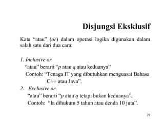 Disjungsi Eksklusif 
Kata “atau” (or) dalam operasi logika digunakan dalam 
salah satu dari dua cara: 
29 
1. Inclusive or 
“atau” berarti “p atau q atau keduanya” 
Contoh: “Tenaga IT yang dibutuhkan menguasai Bahasa 
C++ atau Java”. 
2. Exclusive or 
“atau” berarti “p atau q tetapi bukan keduanya”. 
Contoh: “Ia dihukum 5 tahun atau denda 10 juta”. 
 