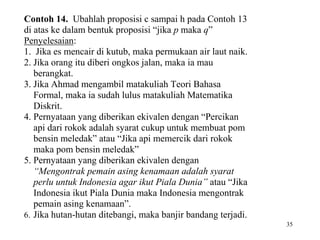 35 
Contoh 14. Ubahlah proposisi c sampai h pada Contoh 13 
di atas ke dalam bentuk proposisi “jika p maka q” 
Penyelesaian: 
1. Jika es mencair di kutub, maka permukaan air laut naik. 
2. Jika orang itu diberi ongkos jalan, maka ia mau 
berangkat. 
3. Jika Ahmad mengambil matakuliah Teori Bahasa 
Formal, maka ia sudah lulus matakuliah Matematika 
Diskrit. 
4. Pernyataan yang diberikan ekivalen dengan “Percikan 
api dari rokok adalah syarat cukup untuk membuat pom 
bensin meledak” atau “Jika api memercik dari rokok 
maka pom bensin meledak” 
5. Pernyataan yang diberikan ekivalen dengan 
“Mengontrak pemain asing kenamaan adalah syarat 
perlu untuk Indonesia agar ikut Piala Dunia” atau “Jika 
Indonesia ikut Piala Dunia maka Indonesia mengontrak 
pemain asing kenamaan”. 
6. Jika hutan-hutan ditebangi, maka banjir bandang terjadi. 
 