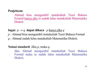 36 
Penjelasan 
Ahmad bisa mengambil matakuliah Teori Bahasa 
Formal hanya jika ia sudah lulus matakuliah Matematika 
Diskrit. 
Ingat: p  q dapat dibaca p hanya jika q 
p : Ahmad bisa mengambil matakuliah Teori Bahasa Formal 
q : Ahmad sudah lulus matakuliah Matematika Diskrit. 
Notasi standard: Jika p, maka q 
Jika Ahmad mengambil matakuliah Teori Bahasa 
Formal maka ia sudah lulus matakuliah Matematika 
Diskrit. 
 