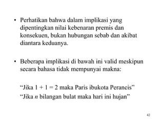 42 
• Perhatikan bahwa dalam implikasi yang 
dipentingkan nilai kebenaran premis dan 
konsekuen, bukan hubungan sebab dan akibat 
diantara keduanya. 
• Beberapa implikasi di bawah ini valid meskipun 
secara bahasa tidak mempunyai makna: 
“Jika 1 + 1 = 2 maka Paris ibukota Perancis” 
“Jika n bilangan bulat maka hari ini hujan” 
 