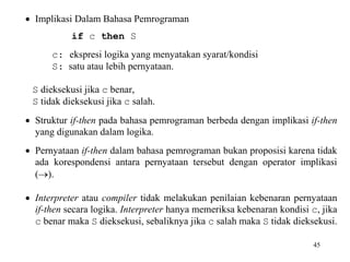 45 
 Implikasi Dalam Bahasa Pemrograman 
if c then S 
c: ekspresi logika yang menyatakan syarat/kondisi 
S: satu atau lebih pernyataan. 
S dieksekusi jika c benar, 
S tidak dieksekusi jika c salah. 
 Struktur if-then pada bahasa pemrograman berbeda dengan implikasi if-then 
yang digunakan dalam logika. 
 Pernyataan if-then dalam bahasa pemrograman bukan proposisi karena tidak 
ada korespondensi antara pernyataan tersebut dengan operator implikasi 
(). 
 Interpreter atau compiler tidak melakukan penilaian kebenaran pernyataan 
if-then secara logika. Interpreter hanya memeriksa kebenaran kondisi c, jika 
c benar maka S dieksekusi, sebaliknya jika c salah maka S tidak dieksekusi. 
 