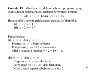 46 
Contoh 19. Misalkan di dalam sebuah program yang 
ditulis dalam Bahasa Pascal terdapat pernyataan berikut: 
if x > y then y:=x+10; 
Berapa nilai y setelah pelaksanaan eksekusi if-then jika: 
(i) x = 2, y = 1 
(ii) x = 3, y = 5? 
Penyelesaian: 
(i) x = 2 dan y = 1 
Ekspresi x > y bernilai benar 
Pernyataan y:=x+10 dilaksanakan 
Nilai y sekarang menjadi y = 2 + 10 = 12. 
(ii) x = 3 dan y = 5 
Ekspresi x > y bernilai salah 
Pernyataan y:=x+10 tidak dilakukan 
Nilai y tetap seperti sebelumnya, yaitu 5. 
 