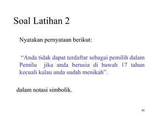 48 
Soal Latihan 2 
Nyatakan pernyataan berikut: 
“Anda tidak dapat terdaftar sebagai pemilih dalam 
Pemilu jika anda berusia di bawah 17 tahun 
kecuali kalau anda sudah menikah”. 
dalam notasi simbolik. 
 